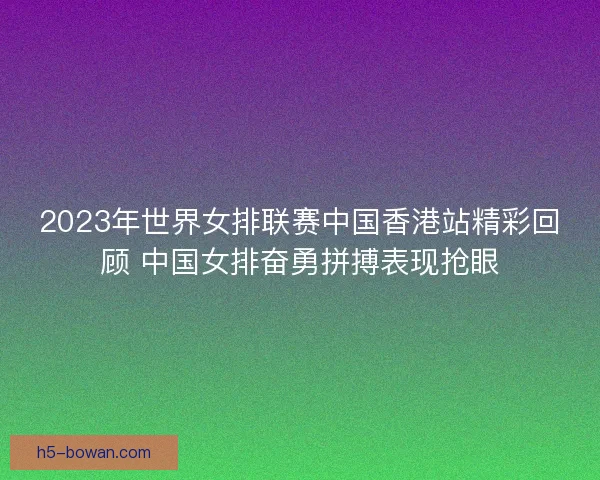 2023年世界女排联赛中国香港站精彩回顾 中国女排奋勇拼搏表现抢眼