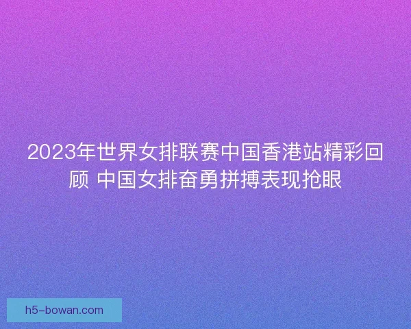 2023年世界女排联赛中国香港站精彩回顾 中国女排奋勇拼搏表现抢眼