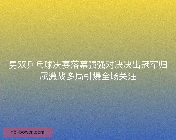 男双乒乓球决赛落幕强强对决决出冠军归属激战多局引爆全场关注 男双乒乓球决赛落幕强强对决决出冠军归属激战多局引爆全场关注
