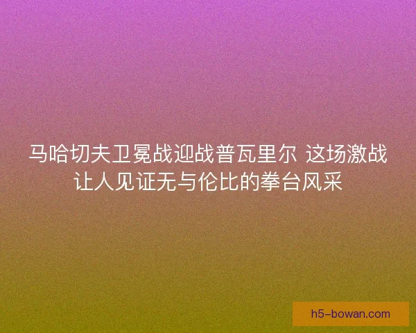马哈切夫卫冕战迎战普瓦里尔 这场激战让人见证无与伦比的拳台风采 马哈切夫卫冕战迎战普瓦里尔 这场激战让人见证无与伦比的拳台风采