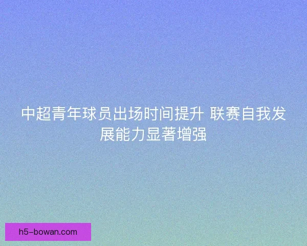 中超青年球员出场时间提升 联赛自我发展能力显著增强 中超青年球员出场时间提升 联赛自我发展能力显著增强