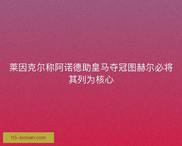 莱因克尔称阿诺德助皇马夺冠图赫尔必将其列为核心