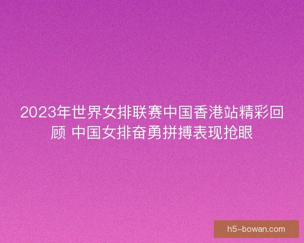 2023年世界女排联赛中国香港站精彩回顾 中国女排奋勇拼搏表现抢眼