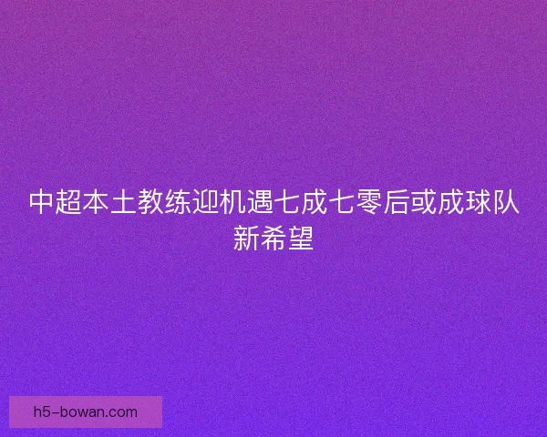 中超本土教练迎机遇七成七零后或成球队新希望