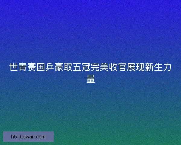 世青赛国乒豪取五冠完美收官展现新生力量