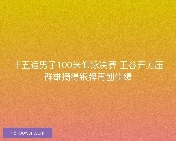 十五运男子100米仰泳决赛 王谷开力压群雄摘得银牌再创佳绩